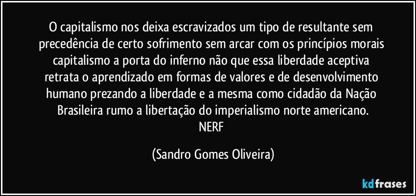 O capitalismo nos deixa escravizados um tipo de resultante sem precedência de certo sofrimento sem arcar com os princípios morais capitalismo a porta do inferno não que essa liberdade aceptiva retrata o aprendizado em formas de valores e de desenvolvimento humano prezando a liberdade e a mesma como cidadão da Nação Brasileira rumo a libertação do imperialismo norte americano.
NERF (Sandro Gomes Oliveira)