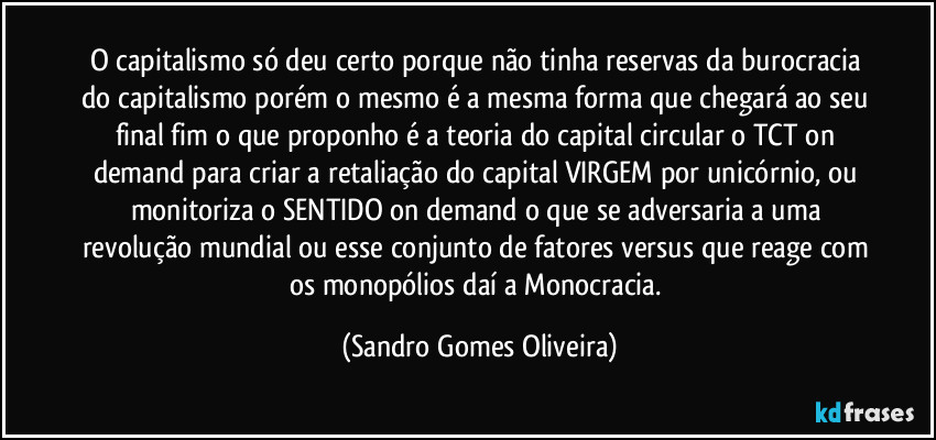 O capitalismo só deu certo porque não tinha reservas da burocracia do capitalismo porém o mesmo é a mesma forma que chegará ao seu final fim o que proponho é a teoria do capital circular o TCT on demand para criar a retaliação do capital VIRGEM por unicórnio, ou monitoriza o SENTIDO on demand o que se adversaria a uma revolução mundial ou esse conjunto de fatores versus que reage com os monopólios daí a Monocracia. (Sandro Gomes Oliveira)