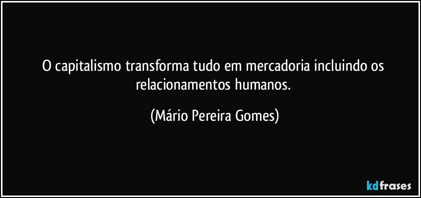 O capitalismo transforma tudo em mercadoria incluindo os relacionamentos humanos. (Mário Pereira Gomes)