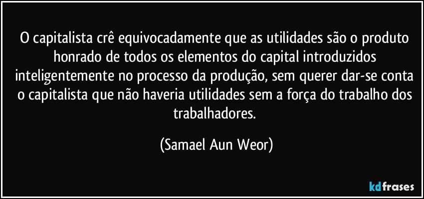 O capitalista crê equivocadamente que as utilidades são o produto honrado de todos os elementos do capital introduzidos inteligentemente no processo da produção, sem querer dar-se conta o capitalista que não haveria utilidades sem a força do trabalho dos trabalhadores. (Samael Aun Weor)