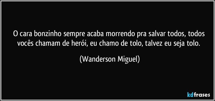 O cara bonzinho sempre acaba morrendo pra salvar todos, todos vocês chamam de herói, eu chamo de tolo, talvez eu seja tolo. (Wanderson Miguel)