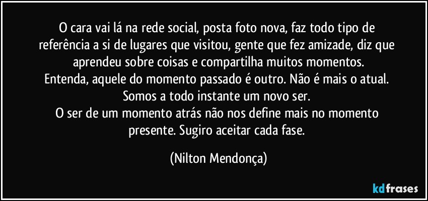 O cara vai lá na rede social, posta foto nova, faz todo tipo de referência a si de lugares que visitou, gente que fez amizade, diz que aprendeu sobre coisas e compartilha muitos momentos.
Entenda, aquele do momento passado é outro. Não é mais o atual. Somos a todo instante um novo ser. 
O ser de um momento atrás não nos define mais no momento presente. Sugiro aceitar cada fase. (Nilton Mendonça)