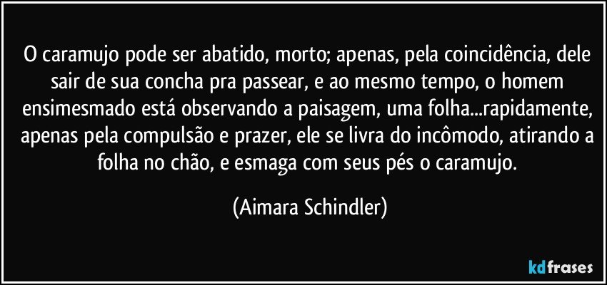 O caramujo pode ser abatido, morto; apenas, pela coincidência, dele sair de sua concha pra passear, e ao mesmo tempo, o homem ensimesmado está observando a paisagem, uma folha...rapidamente, apenas pela compulsão e prazer, ele se livra do incômodo, atirando a folha no chão, e esmaga com seus pés o caramujo. (Aimara Schindler)