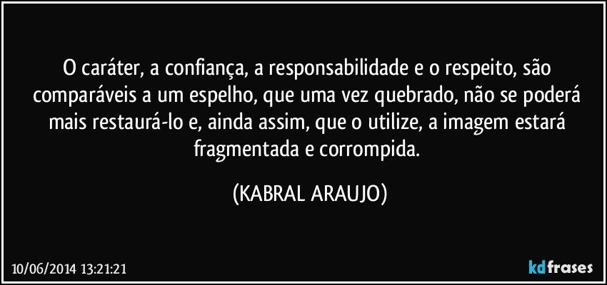 O caráter, a confiança, a responsabilidade e o respeito, são comparáveis a um espelho, que uma vez quebrado, não se poderá mais restaurá-lo e, ainda assim, que o utilize, a imagem estará fragmentada e corrompida. (KABRAL ARAUJO)