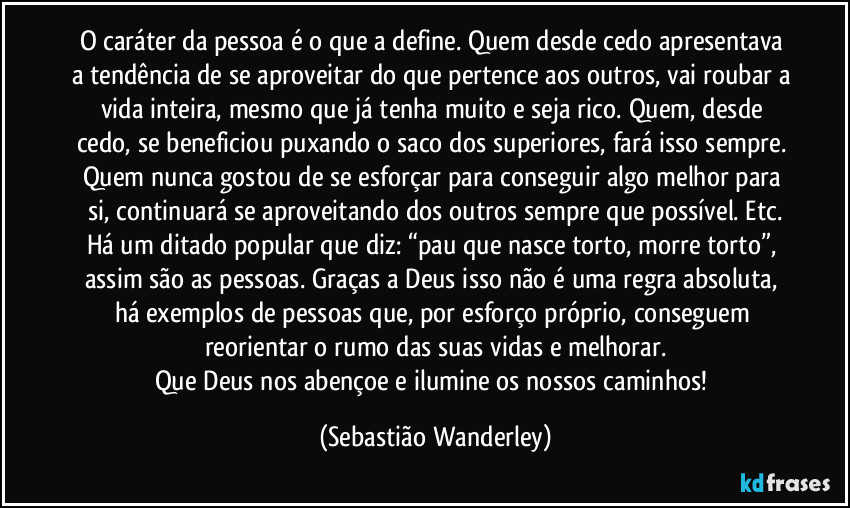 O caráter da pessoa é o que a define. Quem desde cedo apresentava a tendência de se aproveitar do que pertence aos outros, vai roubar a vida inteira, mesmo que já tenha muito e seja rico. Quem, desde cedo, se beneficiou puxando o saco dos superiores, fará isso sempre. Quem nunca gostou de se esforçar para conseguir algo melhor para si, continuará se aproveitando dos outros sempre que possível. Etc.
Há um ditado popular que diz: “pau que nasce torto, morre torto”, assim são as pessoas. Graças a Deus isso não é uma regra absoluta, há exemplos de pessoas que, por esforço próprio, conseguem reorientar o rumo das suas vidas e melhorar.
Que Deus nos abençoe e ilumine os nossos caminhos! (Sebastião Wanderley)