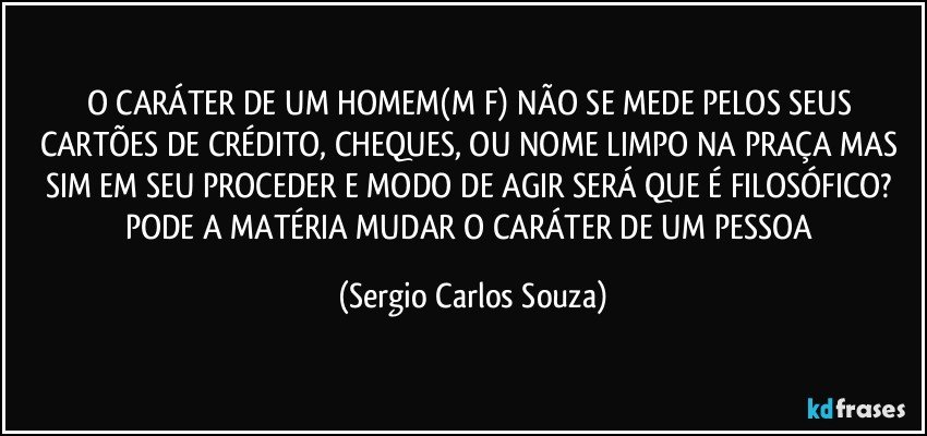 O CARÁTER DE UM HOMEM(M/F) NÃO SE MEDE PELOS SEUS CARTÕES DE CRÉDITO, CHEQUES, OU NOME LIMPO NA PRAÇA MAS SIM EM SEU PROCEDER E MODO DE AGIR SERÁ QUE É FILOSÓFICO? PODE A MATÉRIA MUDAR O CARÁTER DE UM PESSOA (Sergio Carlos Souza)