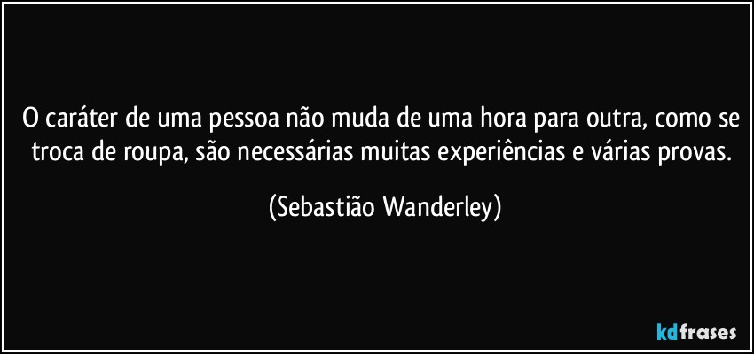 O caráter de uma pessoa não muda de uma hora para outra, como se troca de roupa, são necessárias muitas experiências e várias provas. (Sebastião Wanderley)