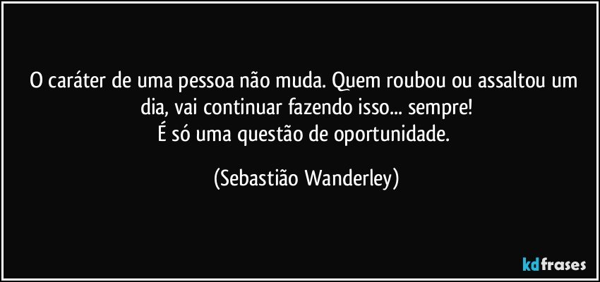 O caráter de uma pessoa não muda. Quem roubou ou assaltou um dia, vai continuar fazendo isso... sempre!
É só uma questão de oportunidade. (Sebastião Wanderley)