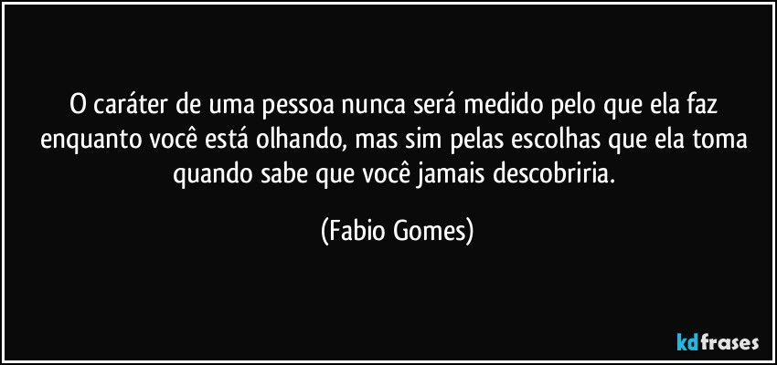 O caráter de uma pessoa nunca será medido pelo que ela faz enquanto você está olhando, mas sim pelas escolhas que ela toma quando sabe que você jamais descobriria. (Fabio Gomes)