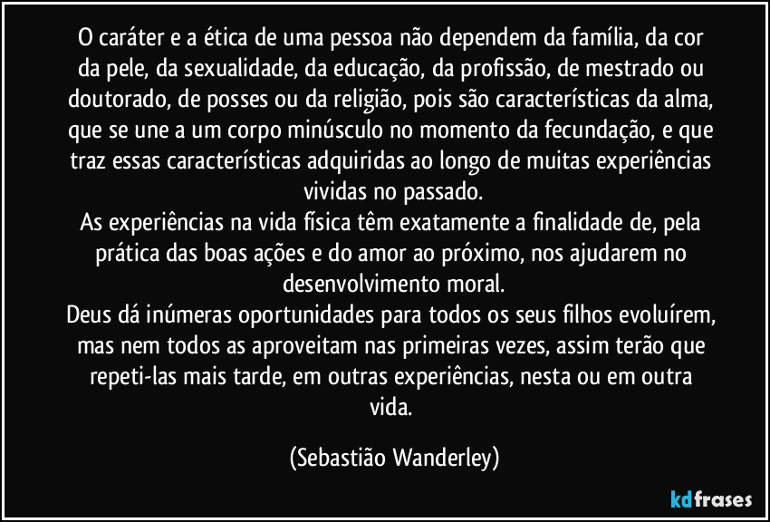 O caráter e a ética de uma pessoa não dependem da família, da cor da pele, da sexualidade, da educação, da profissão, de mestrado ou doutorado, de posses ou da religião, pois são características da alma, que se une a um corpo minúsculo no momento da fecundação, e que traz essas características adquiridas ao longo de muitas experiências vividas no passado.
As experiências na vida física têm exatamente a finalidade de, pela prática das boas ações e do amor ao próximo, nos ajudarem no desenvolvimento moral.
Deus dá inúmeras oportunidades para todos os seus filhos evoluírem, mas nem todos as aproveitam nas primeiras vezes, assim terão que repeti-las mais tarde, em outras experiências, nesta ou em outra vida. (Sebastião Wanderley)