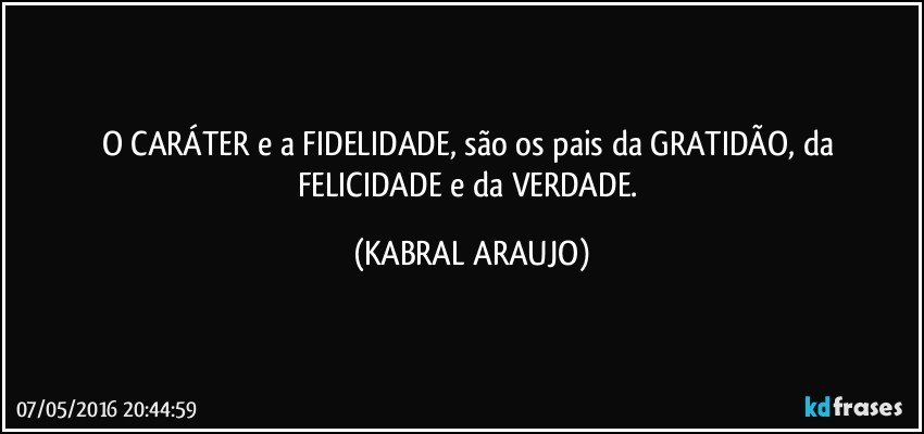 O CARÁTER e a FIDELIDADE, são os pais da GRATIDÃO, da FELICIDADE e da VERDADE. (KABRAL ARAUJO)