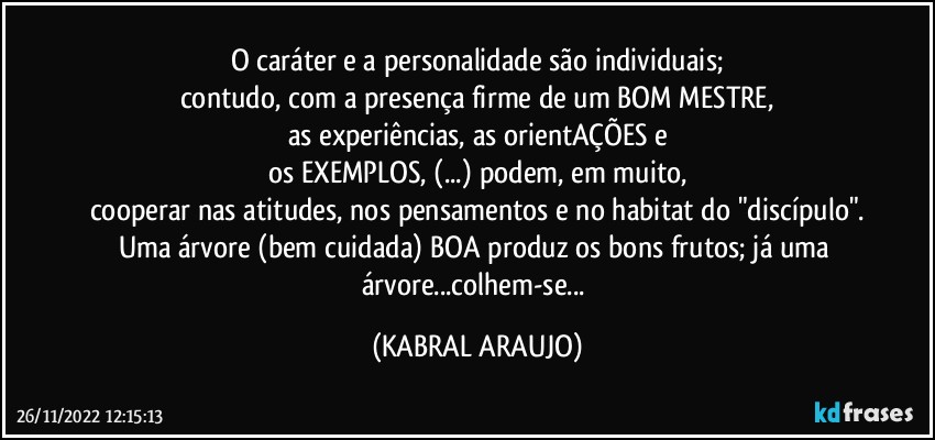 O caráter e a personalidade são individuais;
contudo, com a presença firme de um BOM MESTRE,
as experiências, as orientAÇÕES e
os EXEMPLOS, (...) podem, em muito,
cooperar nas atitudes, nos pensamentos e no habitat do "discípulo".
Uma árvore (bem cuidada) BOA produz os bons frutos; já uma árvore...colhem-se... (KABRAL ARAUJO)