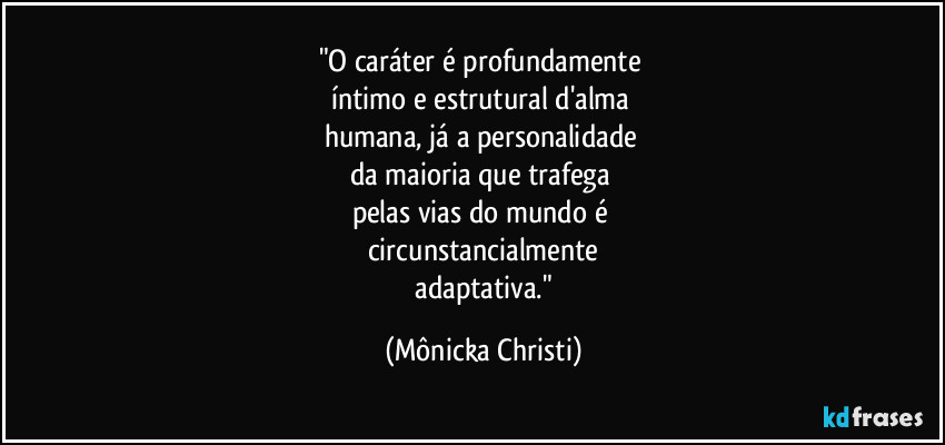 "O caráter é profundamente
íntimo e estrutural d'alma
humana, já a personalidade
da maioria que trafega
pelas vias do mundo é
circunstancialmente
adaptativa." (Mônicka Christi)
