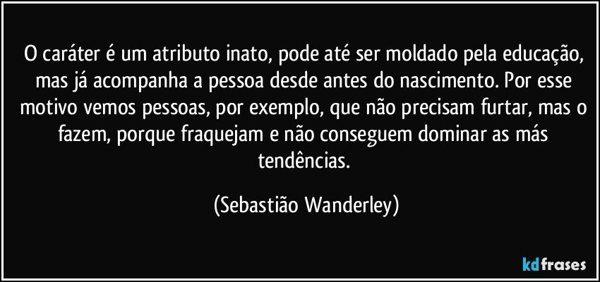 O caráter é um atributo inato, pode até ser moldado pela educação, mas já acompanha a pessoa desde antes do nascimento. Por esse motivo vemos pessoas, por exemplo, que não precisam furtar, mas o fazem, porque fraquejam e não conseguem dominar as más tendências. (Sebastião Wanderley)