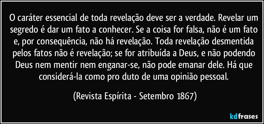 O caráter essencial de toda revelação deve ser a verdade. Revelar um segredo é dar um fato a conhecer. Se a coisa for falsa, não é um fato e, por consequência, não há revelação. Toda revelação desmentida pelos fatos não é revelação; se for atribuída a Deus, e não podendo Deus nem mentir nem enganar-se, não pode emanar dele. Há que considerá-la como produto de uma opinião pessoal. (Revista Espírita - Setembro 1867)