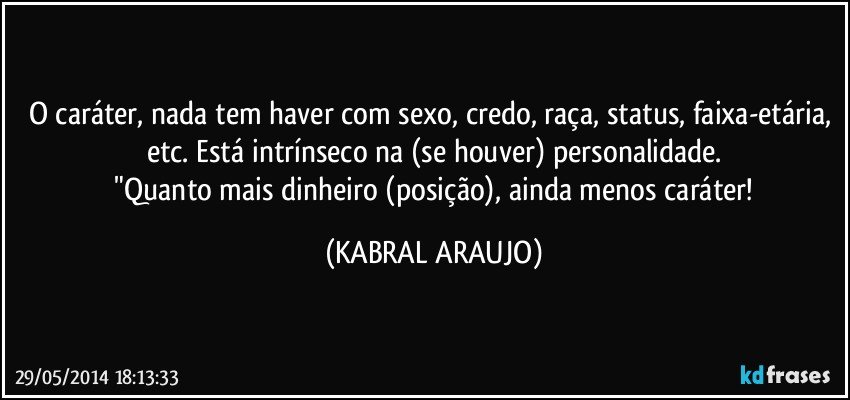 O caráter, nada tem haver com sexo, credo, raça, status, faixa-etária, etc. Está intrínseco na (se houver) personalidade.
 "Quanto mais dinheiro (posição), ainda menos caráter! (KABRAL ARAUJO)