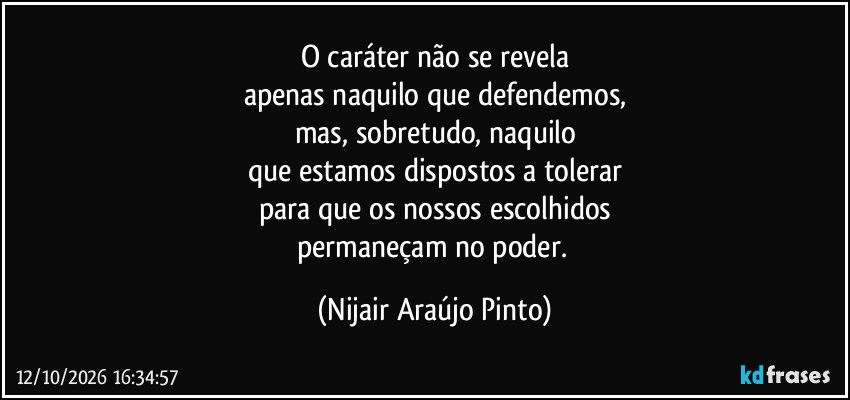 O caráter não se revela
apenas naquilo que defendemos,
mas, sobretudo, naquilo
que estamos dispostos a tolerar
para que os nossos escolhidos
permaneçam no poder. (Nijair Araújo Pinto)