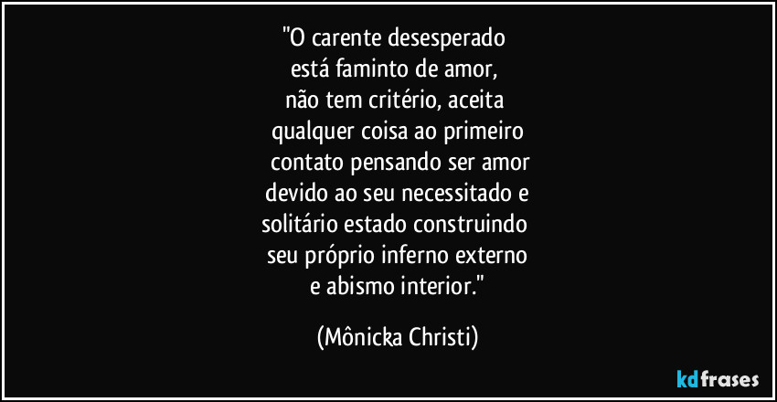 "O carente desesperado 
está faminto de amor, 
não tem critério, aceita 
qualquer coisa ao primeiro
 contato pensando ser amor
 devido ao seu necessitado e 
solitário estado construindo 
seu próprio inferno externo
 e abismo interior." (Mônicka Christi)