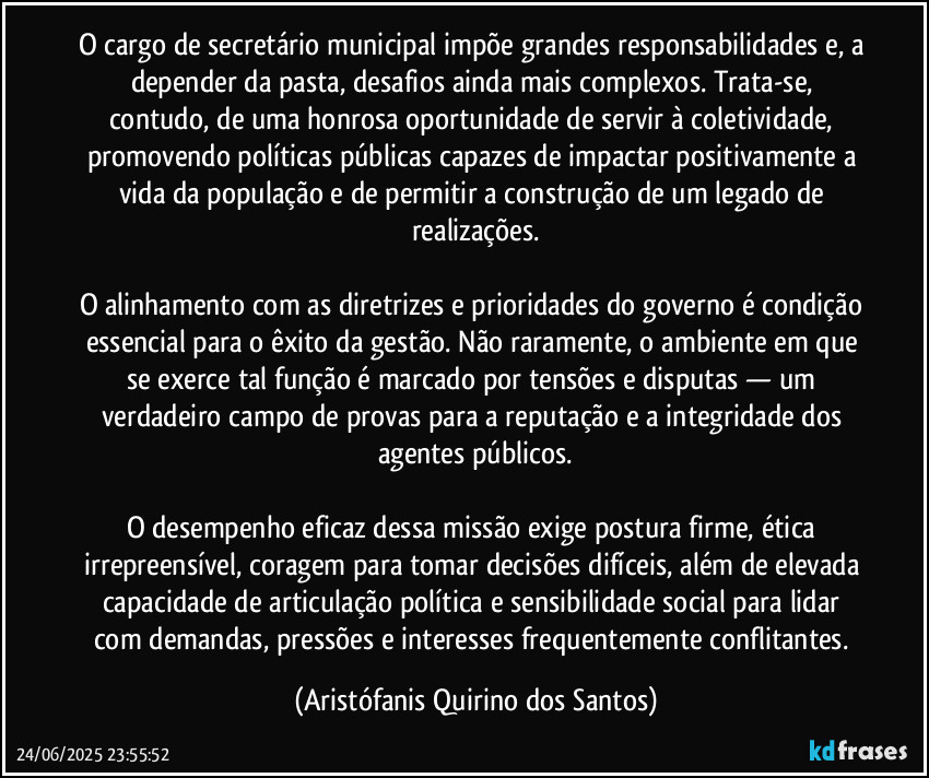 O cargo de secretário municipal impõe grandes responsabilidades e, a depender da pasta, desafios ainda mais complexos. Trata-se, contudo, de uma honrosa oportunidade de servir à coletividade, promovendo políticas públicas capazes de impactar positivamente a vida da população e de permitir a construção de um legado de realizações.

O alinhamento com as diretrizes e prioridades do governo é condição essencial para o êxito da gestão. Não raramente, o ambiente em que se exerce tal função é marcado por tensões e disputas — um verdadeiro campo de provas para a reputação e a integridade dos agentes públicos.

O desempenho eficaz dessa missão exige postura firme, ética irrepreensível, coragem para tomar decisões difíceis, além de elevada capacidade de articulação política e sensibilidade social para lidar com demandas, pressões e interesses frequentemente conflitantes. (Aristófanis Quirino dos Santos)