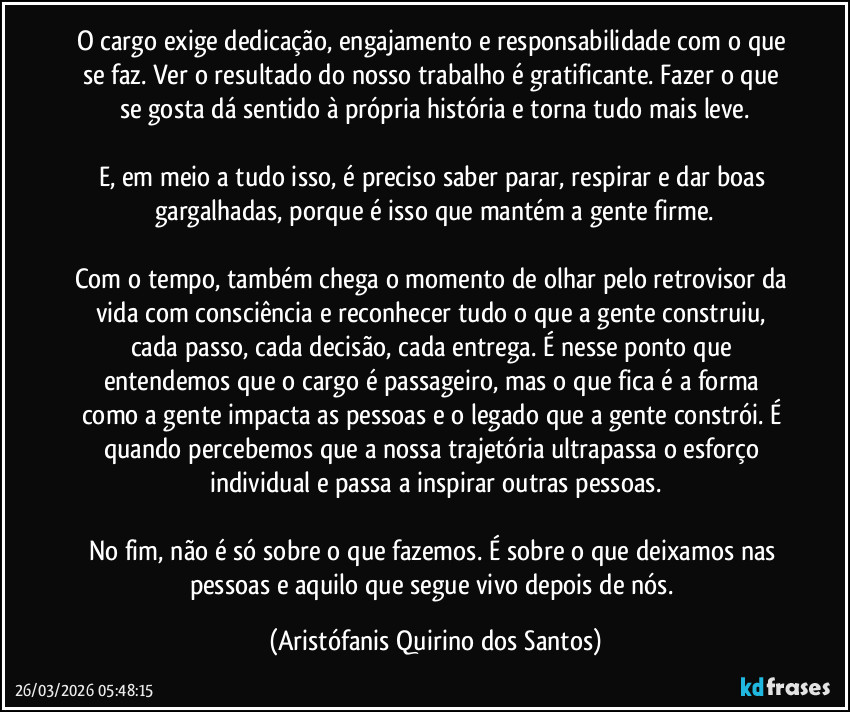 O cargo exige dedicação, engajamento e responsabilidade com o que se faz. Ver o resultado do nosso trabalho é gratificante. Fazer o que se gosta dá sentido à própria história e torna tudo mais leve.
ㅤ
E, em meio a tudo isso, é preciso saber parar, respirar e dar boas gargalhadas, porque é isso que mantém a gente firme.
ㅤ
Com o tempo, também chega o momento de olhar pelo retrovisor da vida com consciência e reconhecer tudo o que a gente construiu, cada passo, cada decisão, cada entrega. É nesse ponto que entendemos que o cargo é passageiro, mas o que fica é a forma como a gente impacta as pessoas e o legado que a gente constrói. É quando percebemos que a nossa trajetória ultrapassa o esforço individual e passa a inspirar outras pessoas.
ㅤ
No fim, não é só sobre o que fazemos. É sobre o que deixamos nas pessoas e aquilo que segue vivo depois de nós. (Aristófanis Quirino dos Santos)