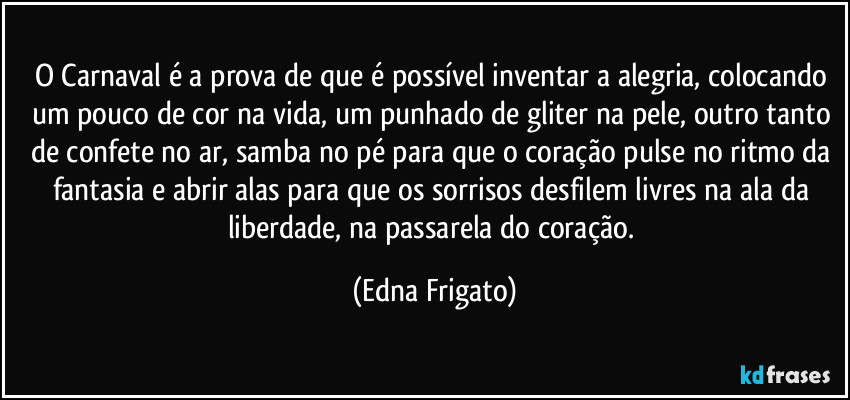 O Carnaval é a prova de que é possível inventar a alegria, colocando um pouco de cor na vida, um punhado de gliter na pele, outro tanto de confete no ar,  samba no pé para que o coração pulse no ritmo da fantasia e abrir alas para que os sorrisos desfilem livres na ala da liberdade, na passarela do coração. (Edna Frigato)