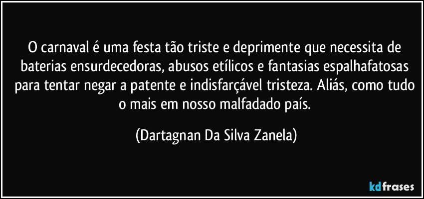 O carnaval é uma festa tão triste e deprimente que necessita de baterias ensurdecedoras, abusos etílicos e fantasias espalhafatosas para tentar negar a patente e indisfarçável tristeza. Aliás, como tudo o mais em nosso malfadado país. (Dartagnan Da Silva Zanela)