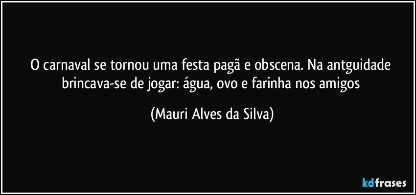 O carnaval se tornou uma festa pagã e obscena. Na antguidade brincava-se de jogar: água, ovo e farinha nos amigos (Mauri Alves da Silva)