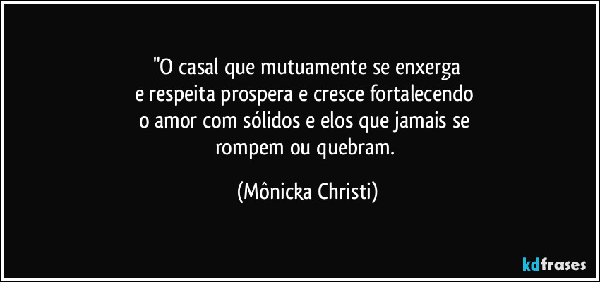 "O casal que mutuamente se enxerga
e respeita prospera e cresce fortalecendo 
o amor com sólidos e elos que jamais se 
rompem ou quebram. (Mônicka Christi)