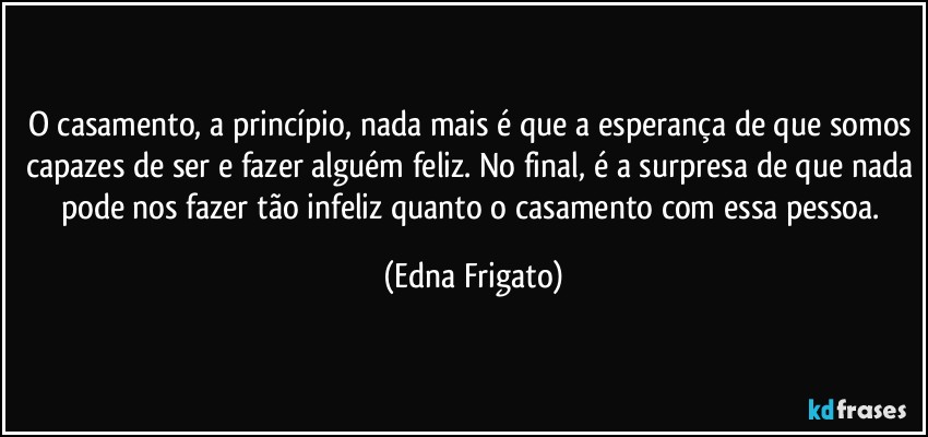 O casamento, a princípio, nada mais é que a esperança de que somos capazes de ser e fazer alguém feliz. No final, é a surpresa de que nada pode nos fazer tão infeliz quanto o casamento com essa pessoa. (Edna Frigato)