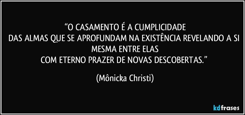 “O CASAMENTO É A CUMPLICIDADE
DAS ALMAS QUE SE APROFUNDAM NA EXISTÊNCIA REVELANDO A SI MESMA ENTRE ELAS
COM ETERNO PRAZER DE NOVAS DESCOBERTAS.” (Mônicka Christi)