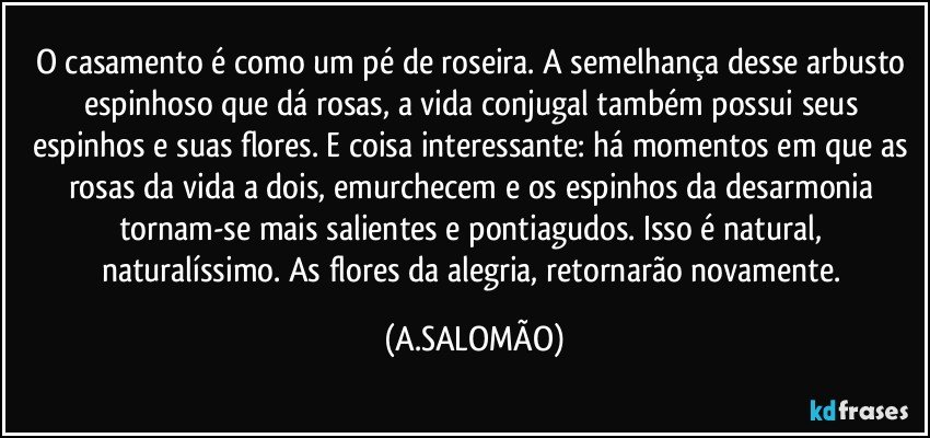O casamento é como um pé de roseira. A semelhança desse arbusto espinhoso que dá rosas, a vida conjugal  também possui seus espinhos e suas flores. E coisa interessante: há momentos em que as rosas da vida a dois, emurchecem e os espinhos da desarmonia tornam-se mais salientes e pontiagudos. Isso é natural, naturalíssimo. As flores da alegria, retornarão novamente. (A.SALOMÃO)