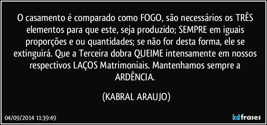 O casamento é comparado como FOGO, são necessários os TRÊS elementos para que este, seja produzido; SEMPRE em iguais proporções e/ou quantidades; se não for desta forma,  ele se extinguirá. Que a Terceira dobra QUEIME intensamente em nossos respectivos LAÇOS Matrimoniais.  Mantenhamos sempre a ARDÊNCIA. (KABRAL ARAUJO)