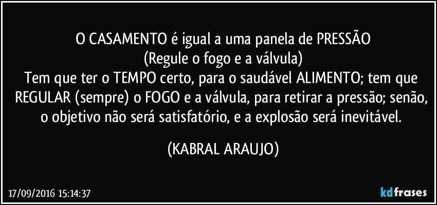 O CASAMENTO é igual a uma panela de PRESSÃO
(Regule o fogo e a válvula)
Tem que ter o TEMPO certo, para o saudável ALIMENTO; tem que REGULAR (sempre) o FOGO e a válvula, para retirar a pressão; senão, o objetivo não será satisfatório, e a explosão será inevitável. (KABRAL ARAUJO)