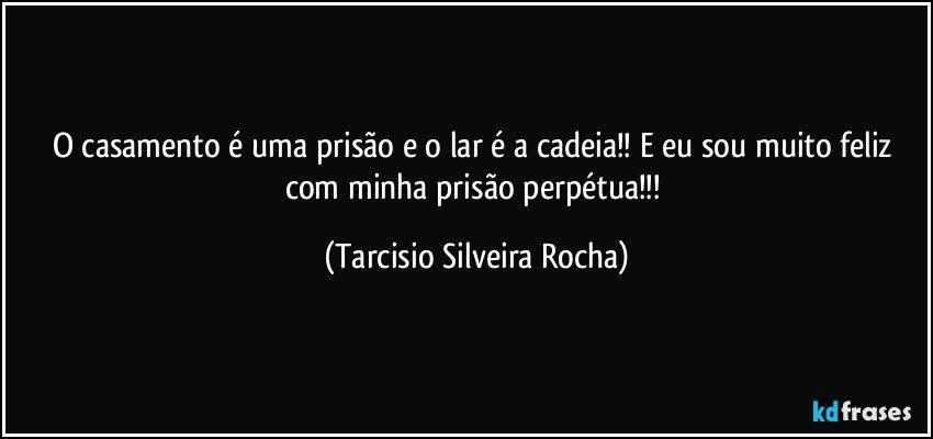 O casamento é uma prisão e o lar é a cadeia!! E eu sou muito feliz com minha prisão perpétua!!! (Tarcisio Silveira Rocha)