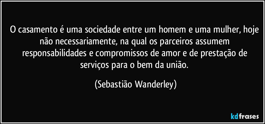 O casamento é uma sociedade entre um homem e uma mulher, hoje não necessariamente, na qual os parceiros assumem responsabilidades e compromissos de amor e de prestação de serviços para o bem da união. (Sebastião Wanderley)