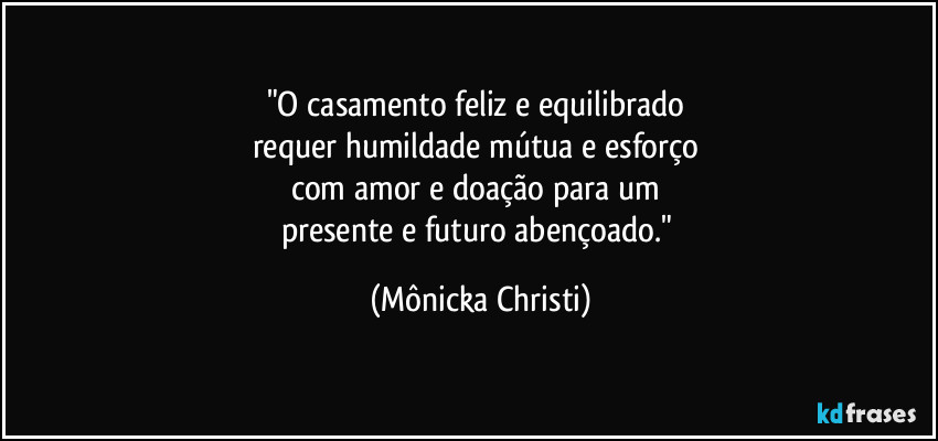 "O casamento feliz e equilibrado 
requer humildade mútua e esforço 
com amor e doação para um 
presente e futuro abençoado." (Mônicka Christi)