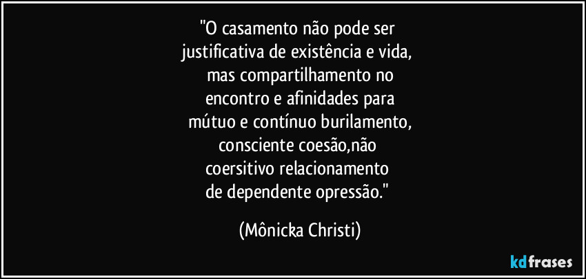 "O casamento não pode ser
justificativa de existência e vida,
mas compartilhamento no
encontro e afinidades para
mútuo e contínuo burilamento,
consciente coesão,não
coersitivo relacionamento
de dependente opressão." (Mônicka Christi)