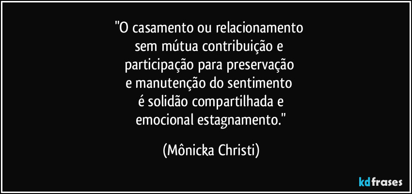 "O casamento ou relacionamento 
sem mútua contribuição e 
participação para preservação 
e manutenção do sentimento 
é solidão compartilhada e
 emocional estagnamento." (Mônicka Christi)