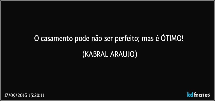 O casamento pode não ser perfeito; mas é ÓTIMO! (KABRAL ARAUJO)