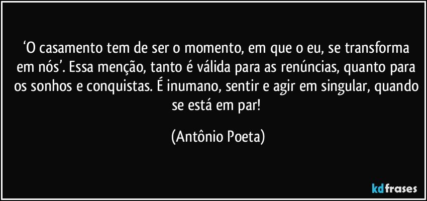 ‘O casamento tem de ser o momento, em que o eu, se transforma em nós’. Essa menção, tanto é válida para as renúncias, quanto para os sonhos e conquistas. É inumano, sentir e agir em singular, quando se está em par! (Antônio Poeta)