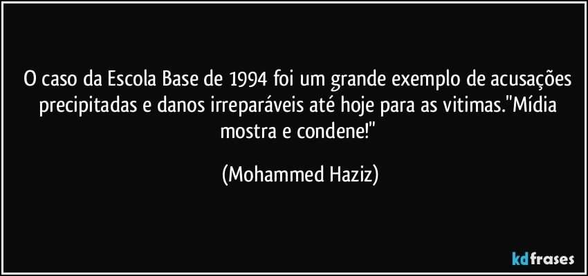 O caso da Escola Base de 1994 foi um grande exemplo de acusações precipitadas e danos irreparáveis até hoje para as vitimas."Mídia mostra e condene!" (Mohammed Haziz)