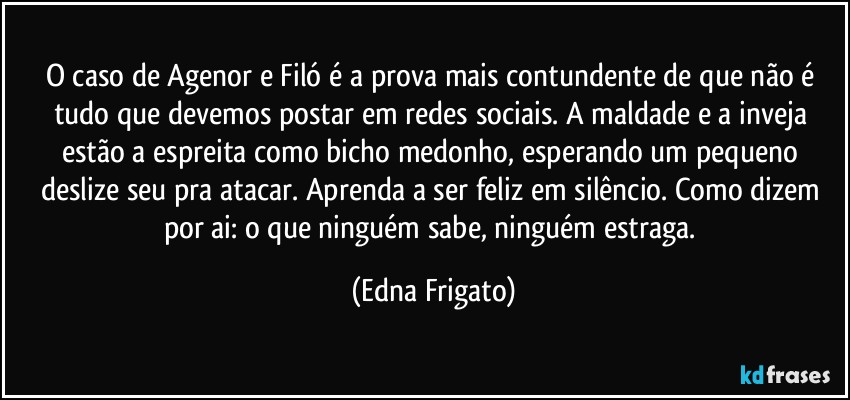 O caso de Agenor e Filó é a prova mais contundente de que não é tudo que devemos postar em redes sociais. A maldade e a inveja estão a espreita como bicho medonho, esperando um pequeno deslize seu pra atacar. Aprenda a ser feliz em silêncio. Como dizem por ai: o que ninguém sabe, ninguém estraga. (Edna Frigato)