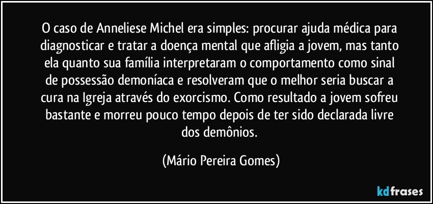 O caso de Anneliese Michel era simples: procurar ajuda médica para diagnosticar e tratar a doença mental que afligia a jovem, mas tanto ela quanto sua família interpretaram o comportamento como sinal de possessão demoníaca e resolveram que o melhor seria buscar a cura na Igreja através do exorcismo. Como resultado a jovem sofreu bastante e morreu pouco tempo depois de ter sido declarada livre dos demônios. (Mário Pereira Gomes)