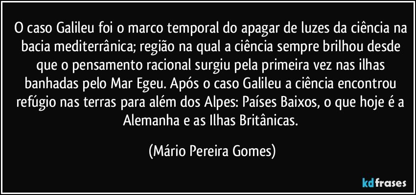 O caso Galileu foi o marco temporal do apagar de luzes da ciência na bacia mediterrânica; região na qual a ciência sempre brilhou desde que o pensamento racional surgiu pela primeira vez nas ilhas banhadas pelo Mar Egeu. Após o caso Galileu a ciência encontrou refúgio nas terras para além dos Alpes: Países Baixos, o que hoje é a Alemanha e as Ilhas Britânicas. (Mário Pereira Gomes)