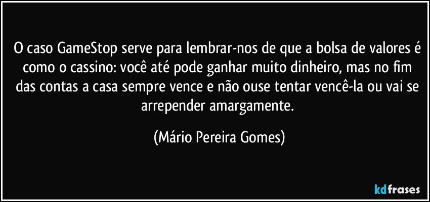 O caso GameStop serve para lembrar-nos de que a bolsa de valores é como o cassino: você até pode ganhar muito dinheiro, mas no fim das contas a casa sempre vence e não ouse tentar vencê-la ou vai se arrepender amargamente. (Mário Pereira Gomes)