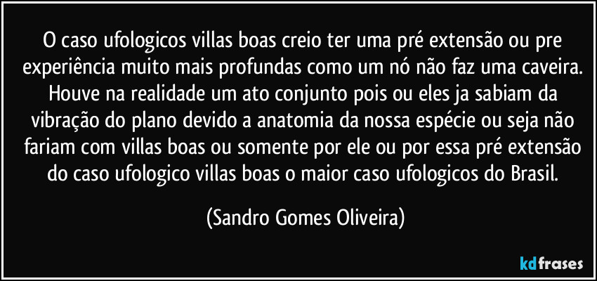 O caso ufologicos villas boas creio ter uma pré extensão ou pre experiência muito mais profundas como um nó não faz uma caveira. Houve na realidade um ato conjunto pois ou eles ja sabiam da vibração do plano devido a anatomia da nossa espécie ou seja não fariam com villas boas ou somente por ele ou por essa pré extensão do caso ufologico villas boas o maior caso ufologicos do Brasil. (Sandro Gomes Oliveira)