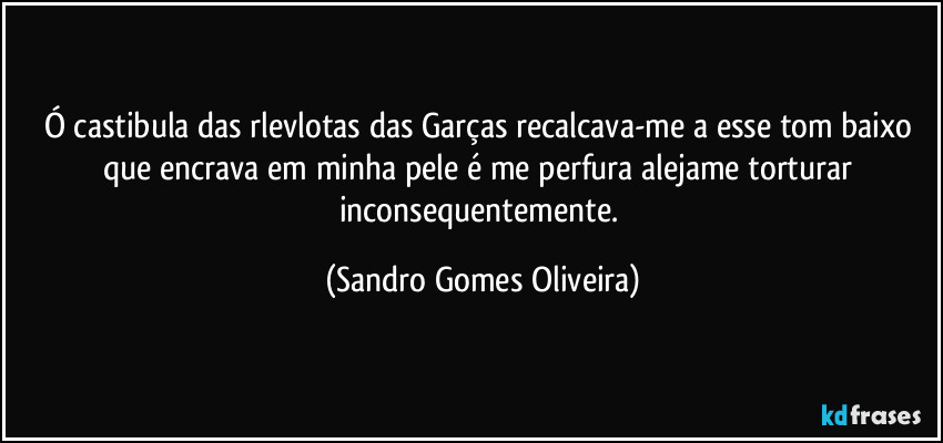 Ó castibula das rlevlotas das Garças recalcava-me a esse tom baixo que encrava em minha pele é me perfura alejame torturar inconsequentemente. (Sandro Gomes Oliveira)