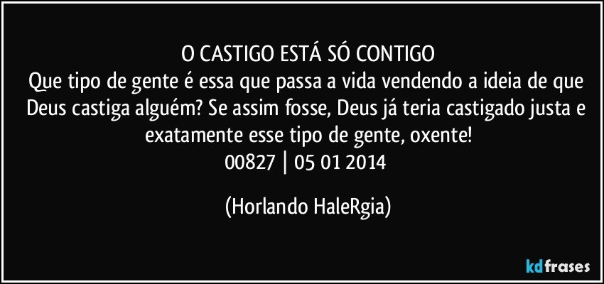 O CASTIGO ESTÁ SÓ CONTIGO
Que tipo de gente é essa que passa a vida vendendo a ideia de que Deus castiga alguém? Se assim fosse, Deus já teria castigado justa e exatamente esse tipo de gente, oxente!
00827 | 05/01/2014 (Horlando HaleRgia)