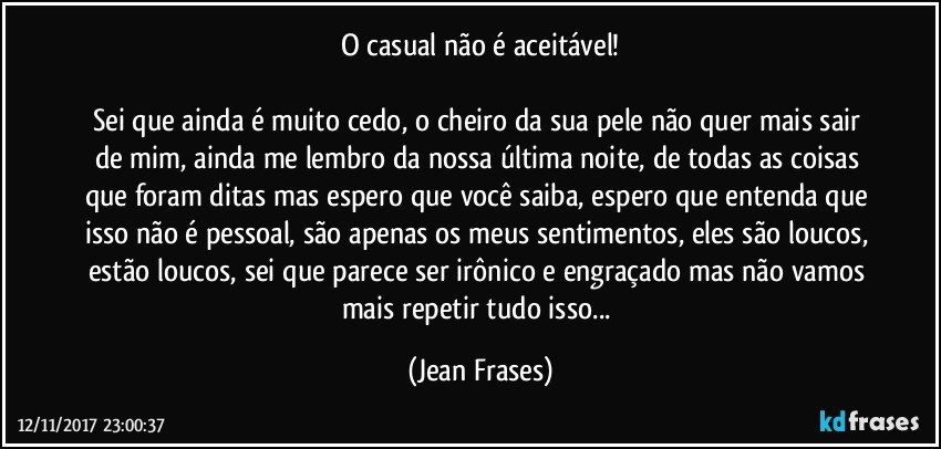 O casual não é aceitável!

Sei que ainda é muito cedo, o cheiro da sua pele não quer mais sair de mim, ainda me lembro da nossa última noite, de todas as coisas que foram ditas mas espero que você saiba, espero que entenda que isso não é pessoal, são apenas os meus sentimentos, eles são loucos, estão loucos, sei que parece ser irônico e engraçado mas não vamos mais repetir tudo isso... (Jean Frases)