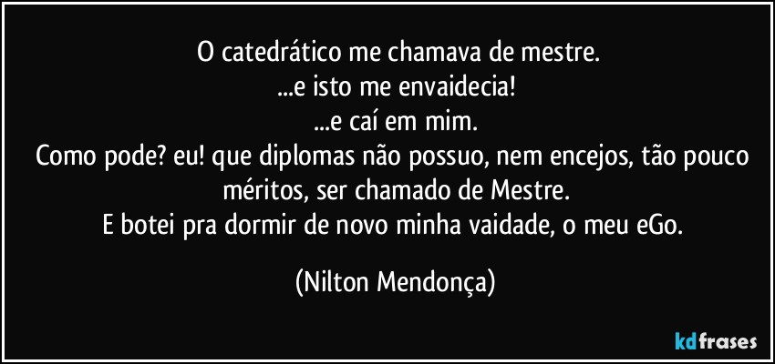 ⁠O catedrático me chamava de mestre.
...e isto me envaidecia!
...e caí em mim.
Como pode? eu! que diplomas não possuo, nem encejos, tão pouco méritos, ser chamado de Mestre.
E botei pra dormir de novo minha vaidade, o meu eGo. (Nilton Mendonça)